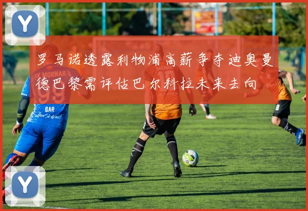 罗马诺透露利物浦高薪争夺迪奥曼德巴黎需评估巴尔科拉未来去向