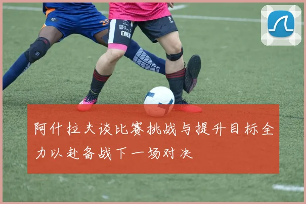 阿什拉夫谈比赛挑战与提升目标全力以赴备战下一场对决