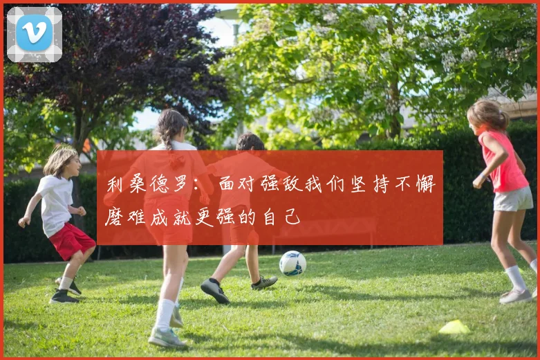 利桑德罗：面对强敌我们坚持不懈磨难成就更强的自己