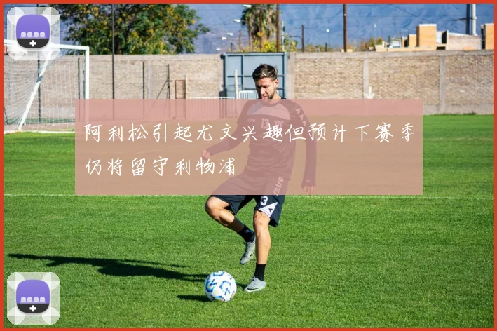 阿利松引起尤文兴趣但预计下赛季仍将留守利物浦