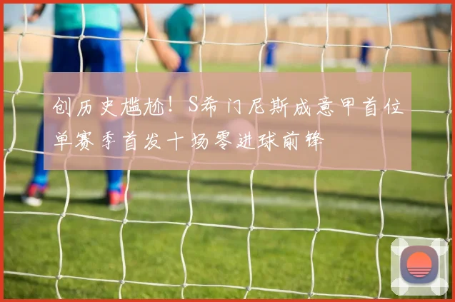 创历史尴尬！S希门尼斯成意甲首位单赛季首发十场零进球前锋