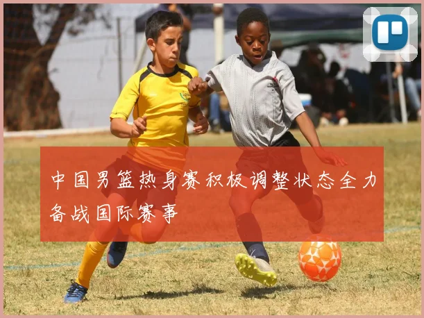 中国男篮热身赛积极调整状态全力备战国际赛事