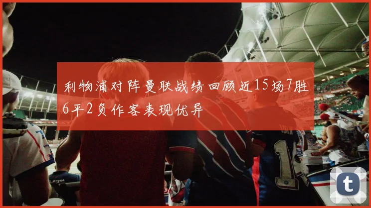 利物浦对阵曼联战绩回顾近15场7胜6平2负作客表现优异