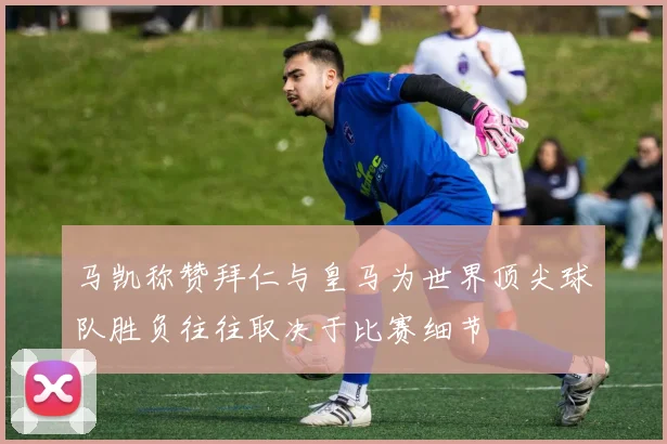 马凯称赞拜仁与皇马为世界顶尖球队胜负往往取决于比赛细节