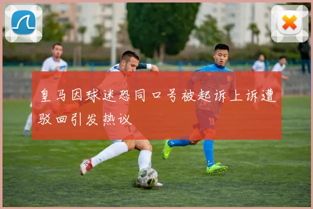 皇马因球迷恐同口号被起诉上诉遭驳回引发热议