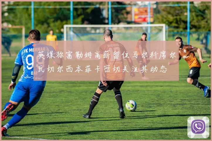 英媒称富勒姆高薪留住马尔科席尔瓦切尔西本菲卡密切关注其动态