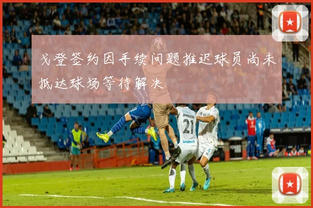戈登签约因手续问题推迟球员尚未抵达球场等待解决