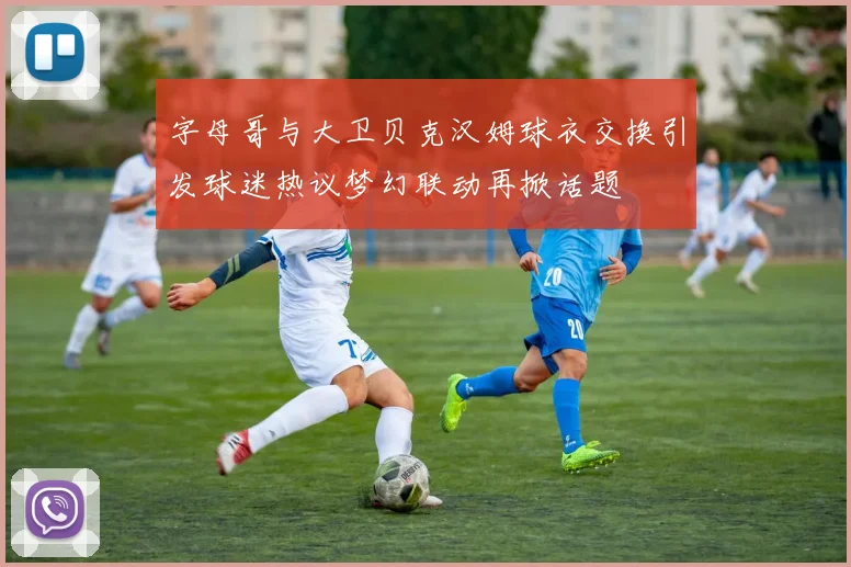 字母哥与大卫贝克汉姆球衣交换引发球迷热议梦幻联动再掀话题