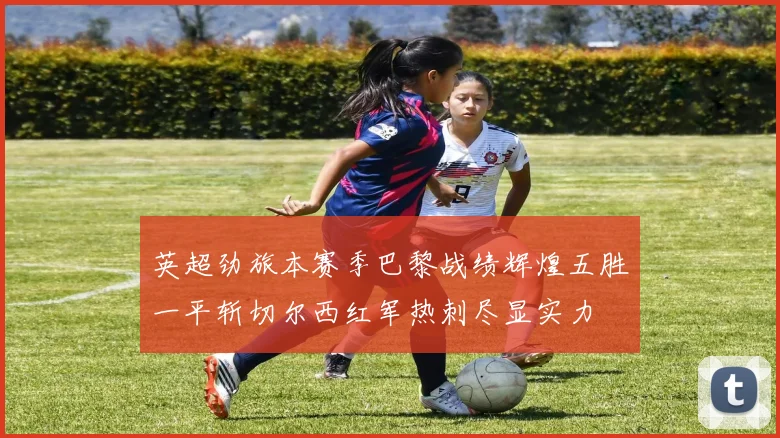 英超劲旅本赛季巴黎战绩辉煌五胜一平斩切尔西红军热刺尽显实力