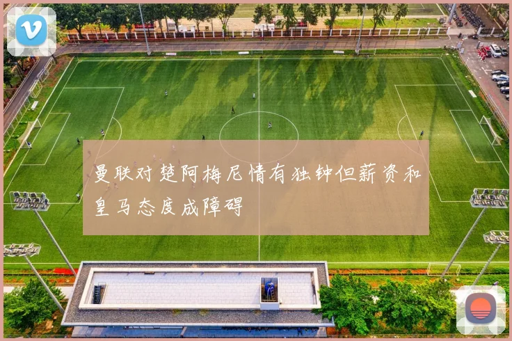 曼联对楚阿梅尼情有独钟但薪资和皇马态度成障碍
