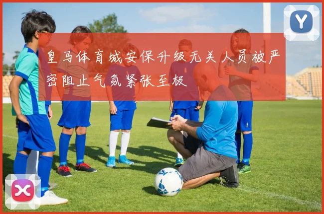 皇马体育城安保升级无关人员被严密阻止气氛紧张至极